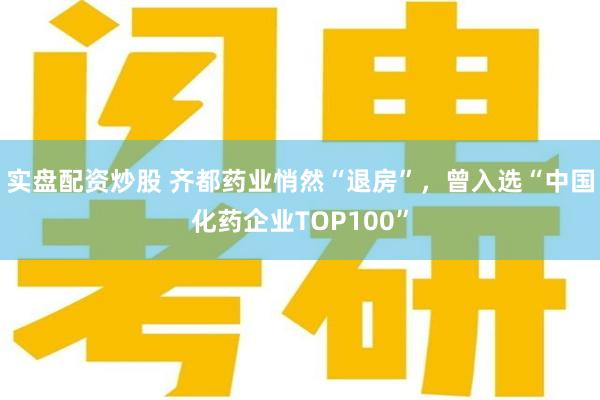 实盘配资炒股 齐都药业悄然“退房”，曾入选“中国化药企业TOP100”