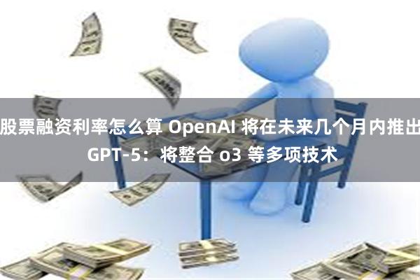 股票融资利率怎么算 OpenAI 将在未来几个月内推出 GPT-5：将整合 o3 等多项技术