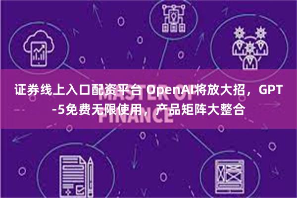 证券线上入口配资平台 OpenAI将放大招，GPT-5免费无限使用，产品矩阵大整合