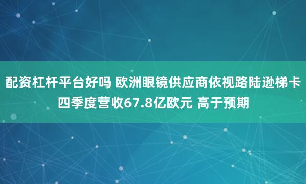 配资杠杆平台好吗 欧洲眼镜供应商依视路陆逊梯卡四季度营收67.8亿欧元 高于预期