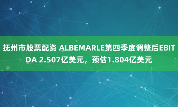 抚州市股票配资 ALBEMARLE第四季度调整后EBITDA 2.507亿美元，预估1.804亿美元