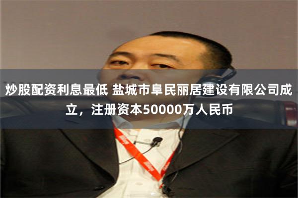 炒股配资利息最低 盐城市阜民丽居建设有限公司成立，注册资本50000万人民币