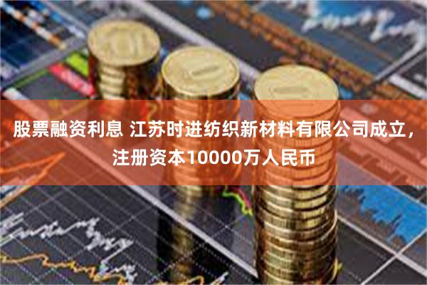 股票融资利息 江苏时进纺织新材料有限公司成立，注册资本10000万人民币