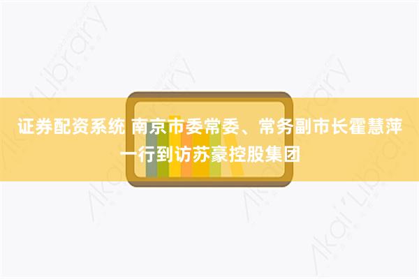 证券配资系统 南京市委常委、常务副市长霍慧萍一行到访苏豪控股集团