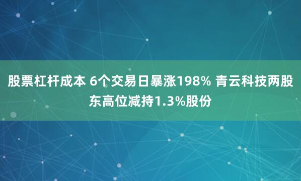 股票杠杆成本 6个交易日暴涨198% 青云科技两股东高位减持1.3%股份