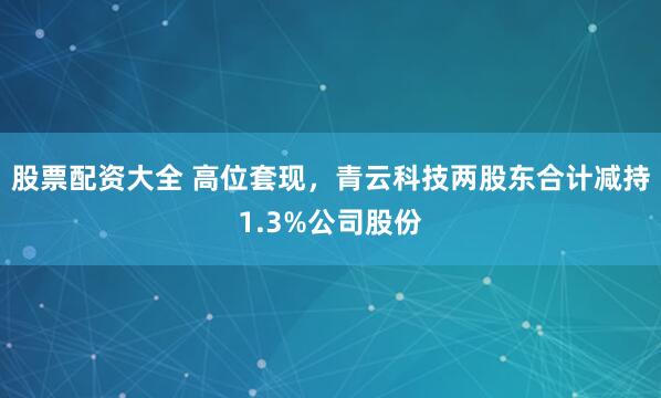 股票配资大全 高位套现，青云科技两股东合计减持1.3%公司股份