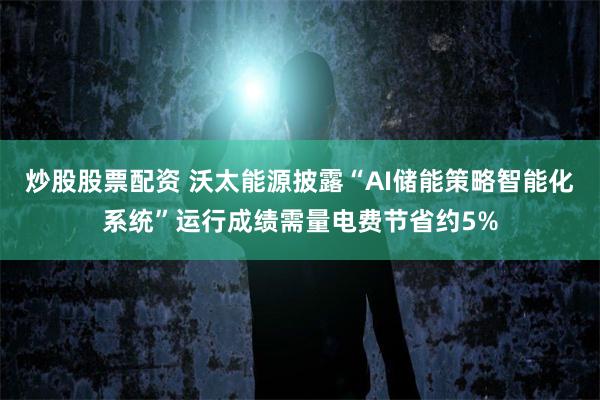 炒股股票配资 沃太能源披露“AI储能策略智能化系统”运行成绩需量电费节省约5%