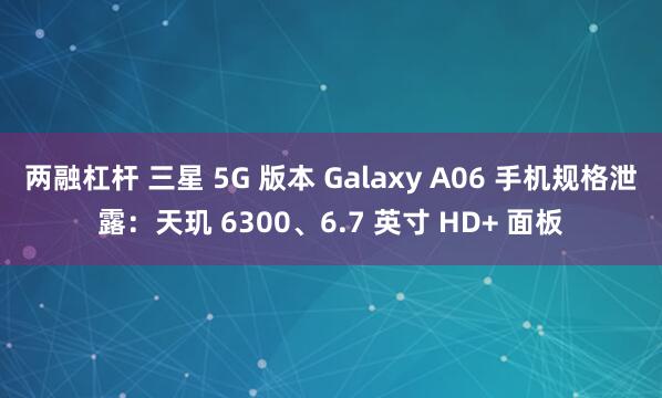 两融杠杆 三星 5G 版本 Galaxy A06 手机规格泄露：天玑 6300、6.7 英寸 HD+ 面板