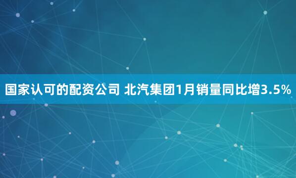 国家认可的配资公司 北汽集团1月销量同比增3.5%