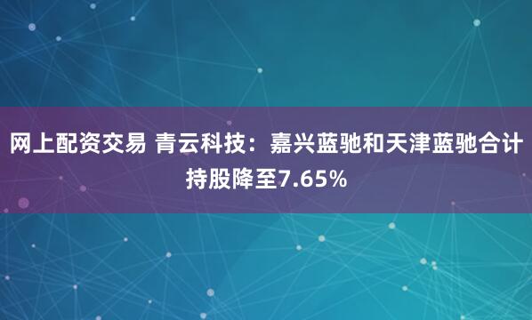 网上配资交易 青云科技：嘉兴蓝驰和天津蓝驰合计持股降至7.65%