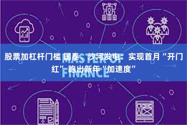 股票加杠杆门槛 国泰、沙河发电：实现首月“开门红” 跑出新年“加速度”