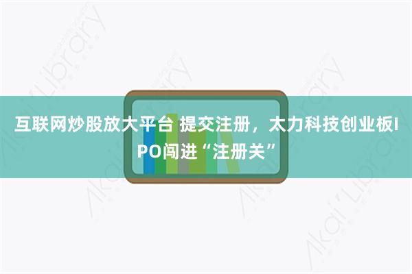 互联网炒股放大平台 提交注册，太力科技创业板IPO闯进“注册关”