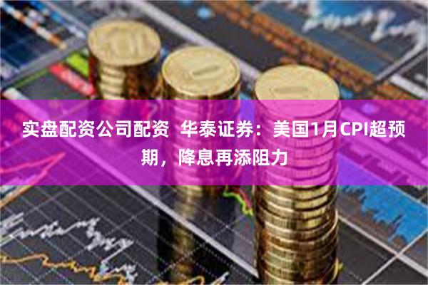 实盘配资公司配资  华泰证券：美国1月CPI超预期，降息再添阻力