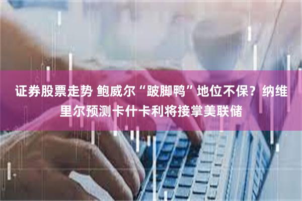 证券股票走势 鲍威尔“跛脚鸭”地位不保？纳维里尔预测卡什卡利将接掌美联储