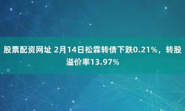 股票配资网址 2月14日松霖转债下跌0.21%，转股溢价率13.97%