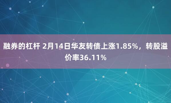 融券的杠杆 2月14日华友转债上涨1.85%，转股溢价率36.11%