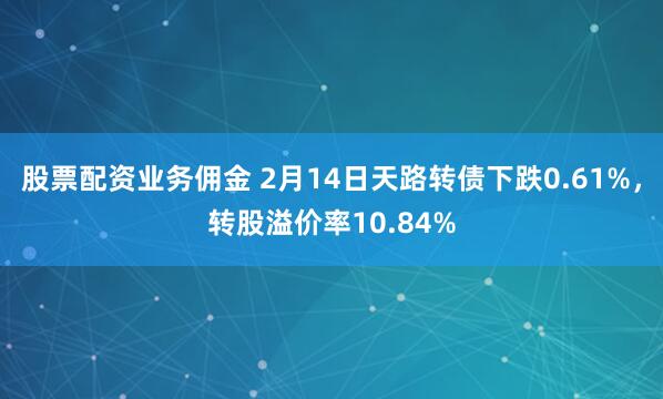 股票配资业务佣金 2月14日天路转债下跌0.61%，转股溢价率10.84%