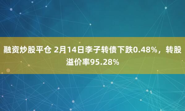 融资炒股平仓 2月14日李子转债下跌0.48%，转股溢价率95.28%