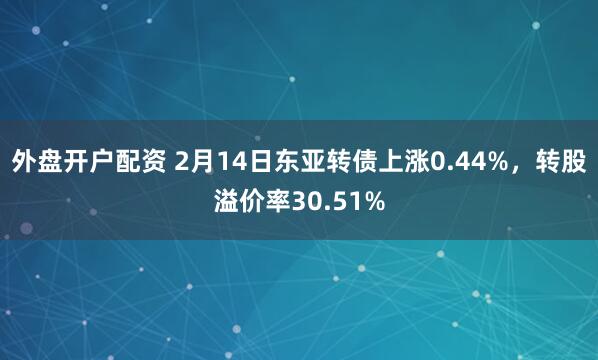 外盘开户配资 2月14日东亚转债上涨0.44%，转股溢价率30.51%