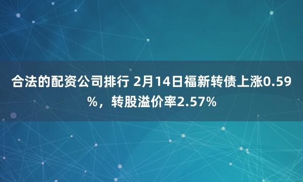 合法的配资公司排行 2月14日福新转债上涨0.59%，转股溢价率2.57%