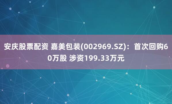 安庆股票配资 嘉美包装(002969.SZ)：首次回购60万股 涉资199.33万元