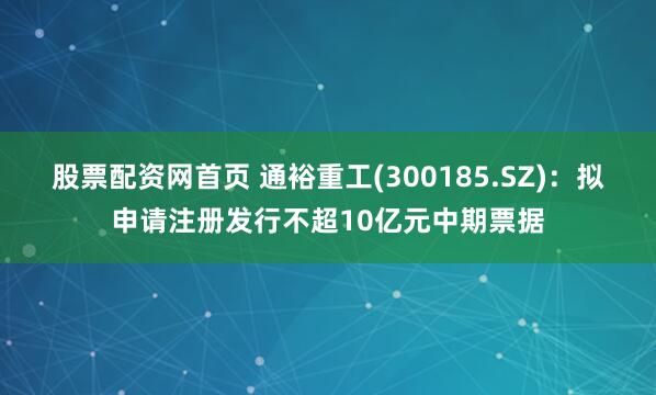 股票配资网首页 通裕重工(300185.SZ)：拟申请注册发行不超10亿元中期票据