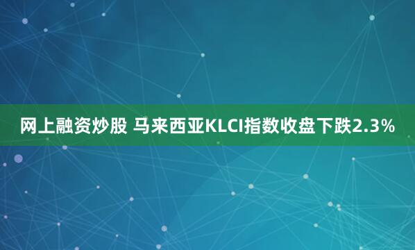 网上融资炒股 马来西亚KLCI指数收盘下跌2.3%