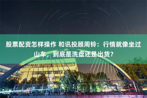 股票配资怎样操作 和讯投顾周铃：行情就像坐过山车，到底是洗盘还是出货？