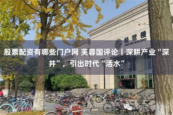股票配资有哪些门户网 芙蓉国评论丨深耕产业“深井”，引出时代“活水”
