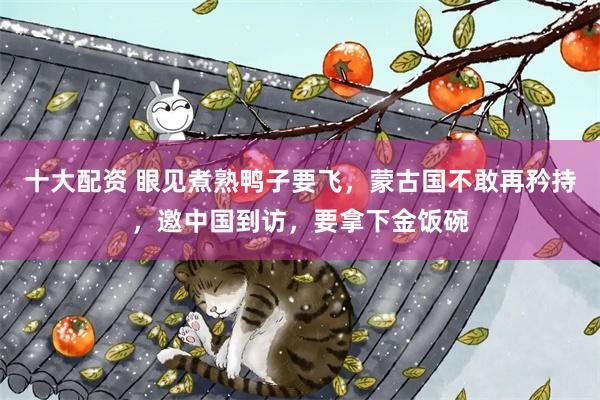 十大配资 眼见煮熟鸭子要飞，蒙古国不敢再矜持，邀中国到访，要拿下金饭碗