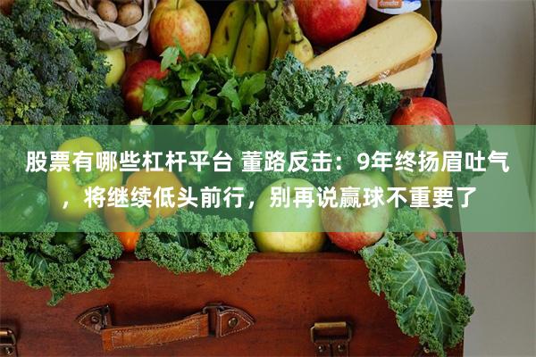 股票有哪些杠杆平台 董路反击：9年终扬眉吐气，将继续低头前行，别再说赢球不重要了