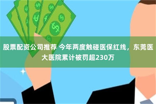 股票配资公司推荐 今年两度触碰医保红线，东莞医大医院累计被罚超230万