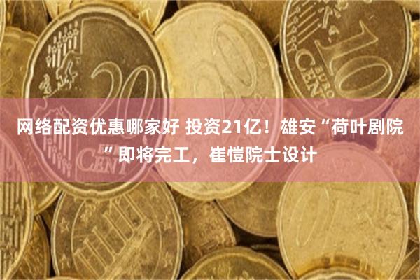 网络配资优惠哪家好 投资21亿！雄安“荷叶剧院”即将完工，崔愷院士设计