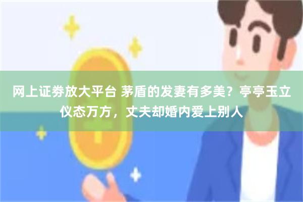 网上证劵放大平台 茅盾的发妻有多美？亭亭玉立仪态万方，丈夫却婚内爱上别人