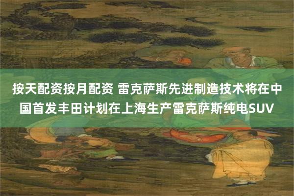按天配资按月配资 雷克萨斯先进制造技术将在中国首发丰田计划在上海生产雷克萨斯纯电SUV