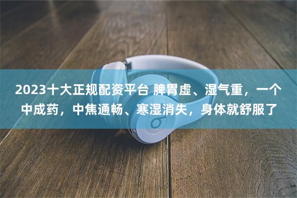 2023十大正规配资平台 脾胃虚、湿气重，一个中成药，中焦通畅、寒湿消失，身体就舒服了