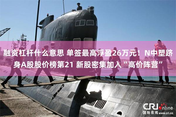 融资杠杆什么意思 单签最高浮盈26万元！N中塑跻身A股股价榜第21 新股密集加入“高价阵营”