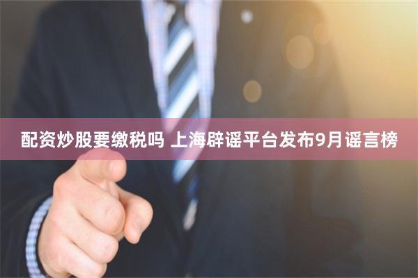 配资炒股要缴税吗 上海辟谣平台发布9月谣言榜