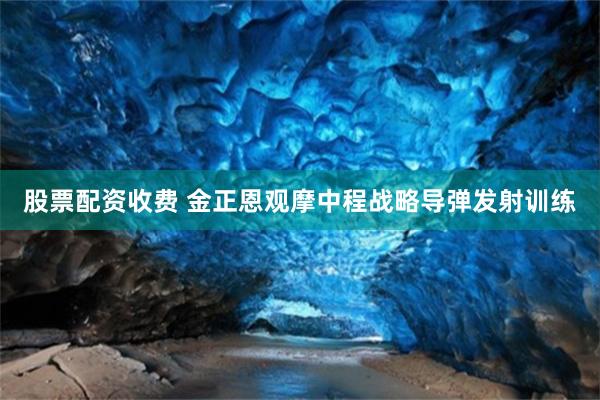 股票配资收费 金正恩观摩中程战略导弹发射训练