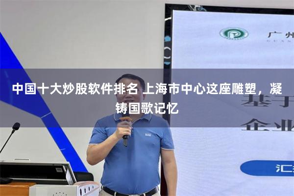 中国十大炒股软件排名 上海市中心这座雕塑，凝铸国歌记忆