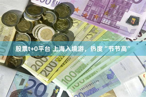 股票t+0平台 上海入境游，热度“节节高”