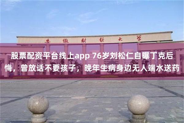 股票配资平台线上app 76岁刘松仁自曝丁克后悔，曾放话不要孩子，晚年生病身边无人端水送药