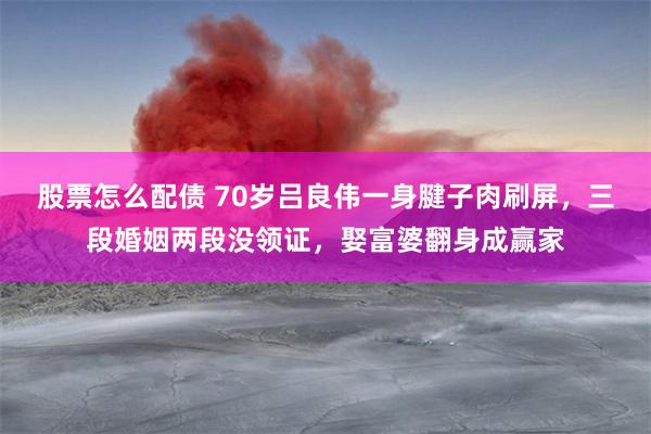 股票怎么配债 70岁吕良伟一身腱子肉刷屏，三段婚姻两段没领证，娶富婆翻身成赢家
